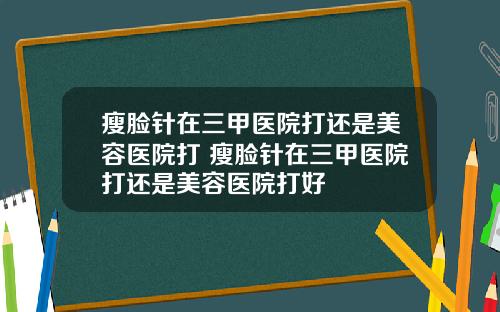 瘦脸针在三甲医院打还是美容医院打 瘦脸针在三甲医院打还是美容医院打好