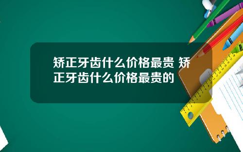 矫正牙齿什么价格最贵 矫正牙齿什么价格最贵的