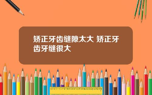 矫正牙齿缝隙太大 矫正牙齿牙缝很大