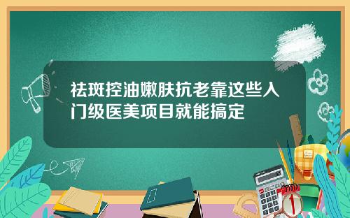 祛斑控油嫩肤抗老靠这些入门级医美项目就能搞定