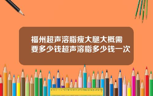 福州超声溶脂瘦大腿大概需要多少钱超声溶脂多少钱一次