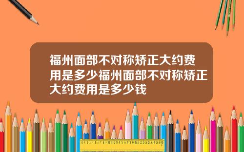 福州面部不对称矫正大约费用是多少福州面部不对称矫正大约费用是多少钱