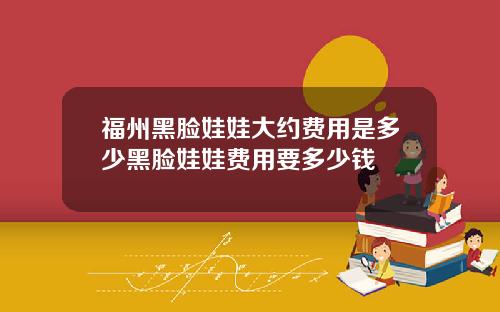 福州黑脸娃娃大约费用是多少黑脸娃娃费用要多少钱