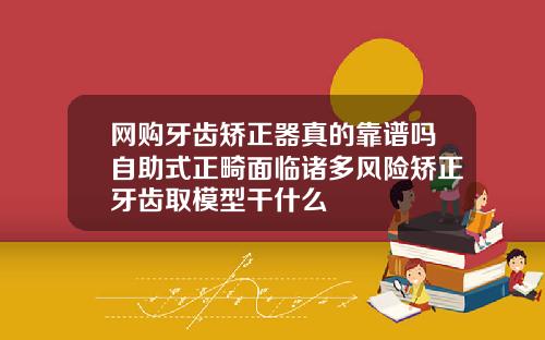 网购牙齿矫正器真的靠谱吗自助式正畸面临诸多风险矫正牙齿取模型干什么