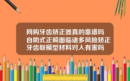 网购牙齿矫正器真的靠谱吗自助式正畸面临诸多风险矫正牙齿取模型材料对人有害吗