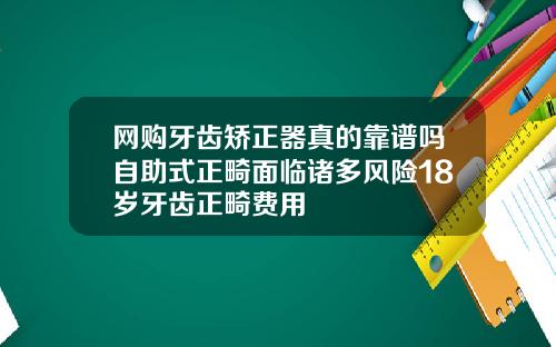 网购牙齿矫正器真的靠谱吗自助式正畸面临诸多风险18岁牙齿正畸费用