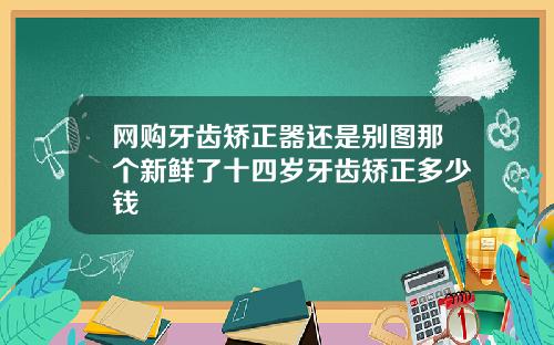 网购牙齿矫正器还是别图那个新鲜了十四岁牙齿矫正多少钱