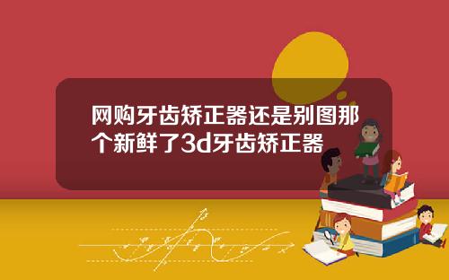 网购牙齿矫正器还是别图那个新鲜了3d牙齿矫正器