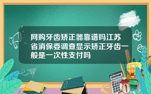 网购牙齿矫正器靠谱吗江苏省消保委调查显示矫正牙齿一般是一次性支付吗