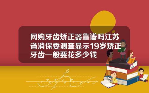 网购牙齿矫正器靠谱吗江苏省消保委调查显示19岁矫正牙齿一般要花多少钱