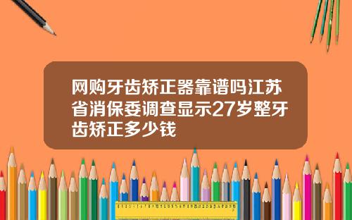网购牙齿矫正器靠谱吗江苏省消保委调查显示27岁整牙齿矫正多少钱
