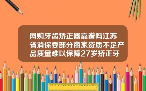 网购牙齿矫正器靠谱吗江苏省消保委部分商家资质不足产品质量难以保障27岁矫正牙齿需要多少钱费用