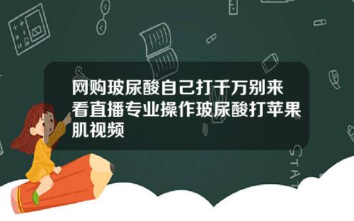 网购玻尿酸自己打千万别来看直播专业操作玻尿酸打苹果肌视频