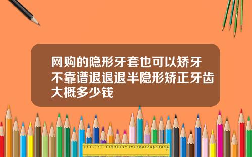 网购的隐形牙套也可以矫牙不靠谱退退退半隐形矫正牙齿大概多少钱