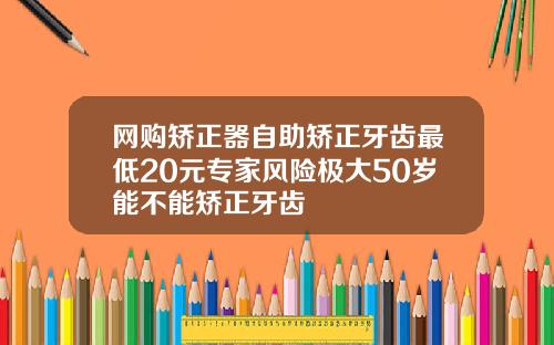 网购矫正器自助矫正牙齿最低20元专家风险极大50岁能不能矫正牙齿