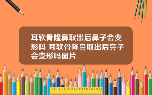 耳软骨隆鼻取出后鼻子会变形吗 耳软骨隆鼻取出后鼻子会变形吗图片