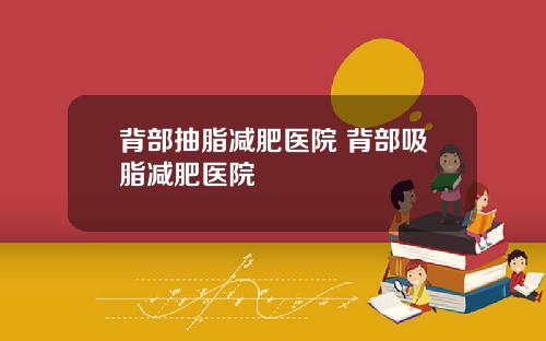背部抽脂减肥医院 背部吸脂减肥医院