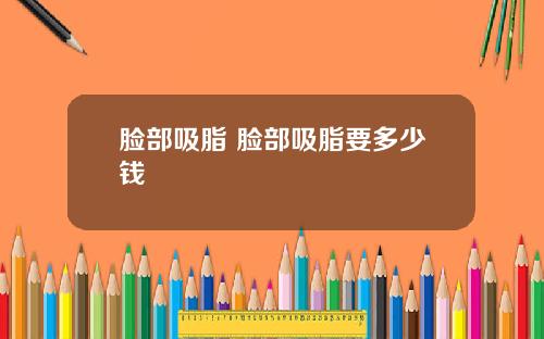 脸部吸脂 脸部吸脂要多少钱
