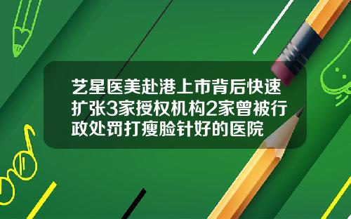 艺星医美赴港上市背后快速扩张3家授权机构2家曾被行政处罚打瘦脸针好的医院
