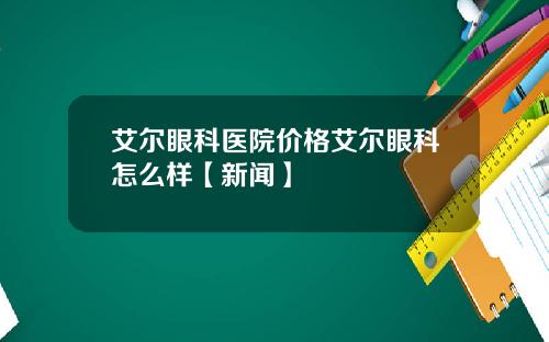 艾尔眼科医院价格艾尔眼科怎么样【新闻】