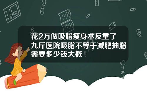 花2万做吸脂瘦身术反重了九斤医院吸脂不等于减肥抽脂需要多少钱大概