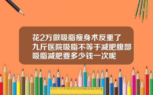 花2万做吸脂瘦身术反重了九斤医院吸脂不等于减肥腹部吸脂减肥要多少钱一次呢