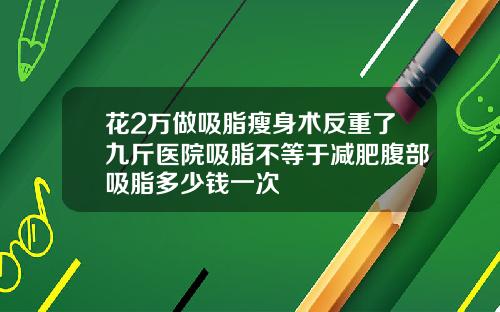 花2万做吸脂瘦身术反重了九斤医院吸脂不等于减肥腹部吸脂多少钱一次