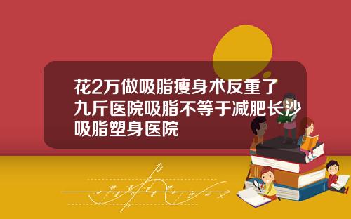 花2万做吸脂瘦身术反重了九斤医院吸脂不等于减肥长沙吸脂塑身医院