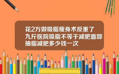 花2万做吸脂瘦身术反重了九斤医院吸脂不等于减肥面部抽脂减肥多少钱一次