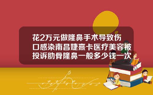 花2万元做隆鼻手术导致伤口感染南昌婕熹卡医疗美容被投诉肋骨隆鼻一般多少钱一次