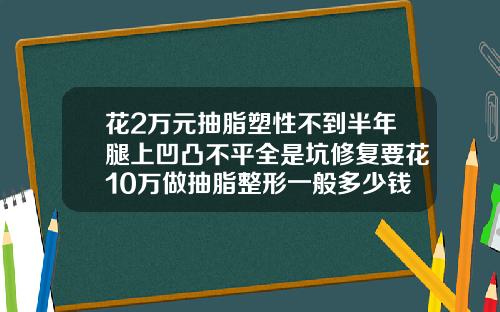 花2万元抽脂塑性不到半年腿上凹凸不平全是坑修复要花10万做抽脂整形一般多少钱啊