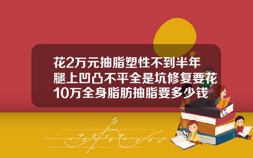 花2万元抽脂塑性不到半年腿上凹凸不平全是坑修复要花10万全身脂肪抽脂要多少钱
