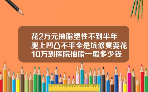 花2万元抽脂塑性不到半年腿上凹凸不平全是坑修复要花10万到医院抽脂一般多少钱
