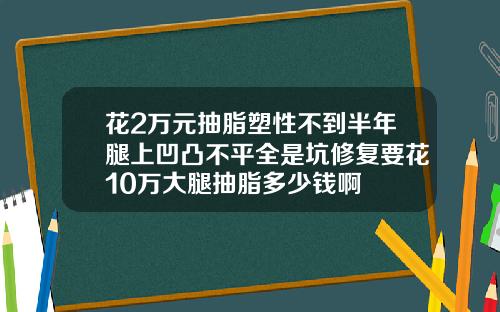 花2万元抽脂塑性不到半年腿上凹凸不平全是坑修复要花10万大腿抽脂多少钱啊