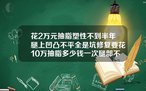 花2万元抽脂塑性不到半年腿上凹凸不平全是坑修复要花10万抽脂多少钱一次腿部不疼