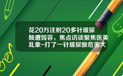 花20万注射20多针玻尿酸遭毁容，焦点访谈聚焦医美乱象-打了一针玻尿酸危害大吗
