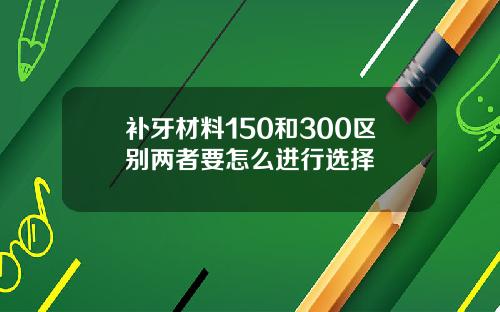 补牙材料150和300区别两者要怎么进行选择