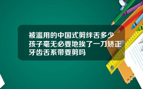 被滥用的中国式剪绊舌多少孩子毫无必要地挨了一刀矫正牙齿舌系带要剪吗