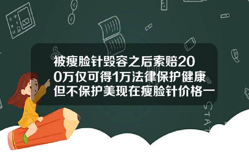 被瘦脸针毁容之后索赔200万仅可得1万法律保护健康但不保护美现在瘦脸针价格一针