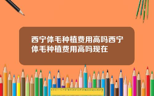 西宁体毛种植费用高吗西宁体毛种植费用高吗现在