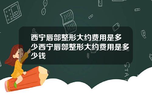 西宁唇部整形大约费用是多少西宁唇部整形大约费用是多少钱