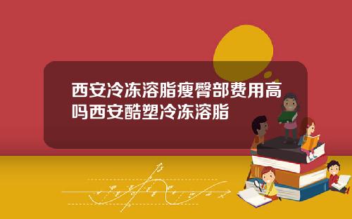 西安冷冻溶脂瘦臀部费用高吗西安酷塑冷冻溶脂
