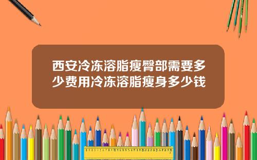西安冷冻溶脂瘦臀部需要多少费用冷冻溶脂瘦身多少钱