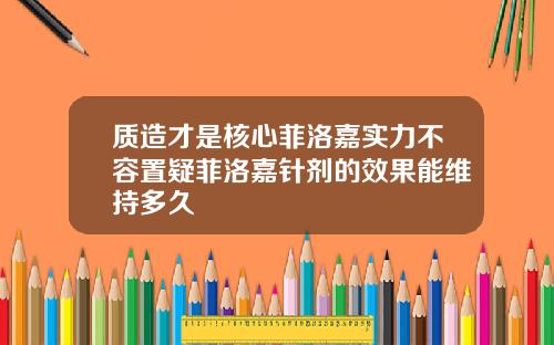 质造才是核心菲洛嘉实力不容置疑菲洛嘉针剂的效果能维持多久