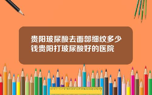 贵阳玻尿酸去面部细纹多少钱贵阳打玻尿酸好的医院