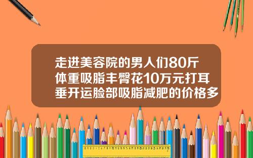 走进美容院的男人们80斤体重吸脂丰臀花10万元打耳垂开运脸部吸脂减肥的价格多少