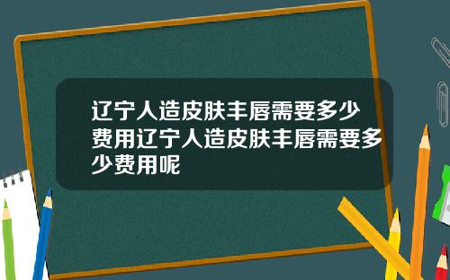 辽宁人造皮肤丰唇需要多少费用辽宁人造皮肤丰唇需要多少费用呢
