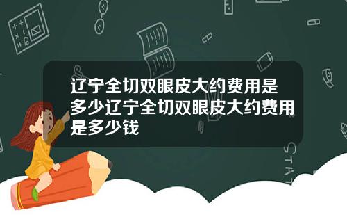 辽宁全切双眼皮大约费用是多少辽宁全切双眼皮大约费用是多少钱