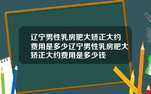 辽宁男性乳房肥大矫正大约费用是多少辽宁男性乳房肥大矫正大约费用是多少钱