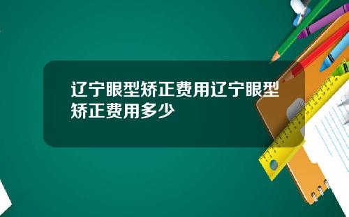 辽宁眼型矫正费用辽宁眼型矫正费用多少